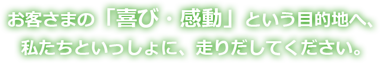 お客さまの「喜び・感動」という目的地へ、私たちといっしょに、走りだしてください。